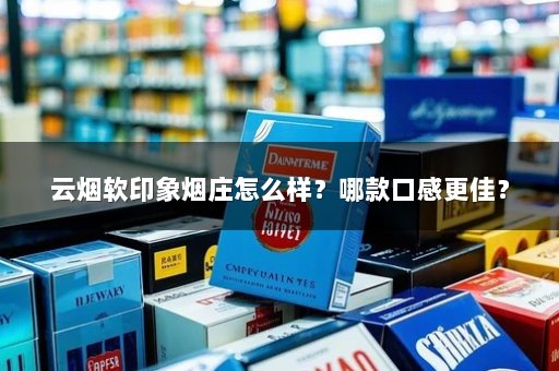 云烟软印象烟庄怎么样？哪款口感更佳？